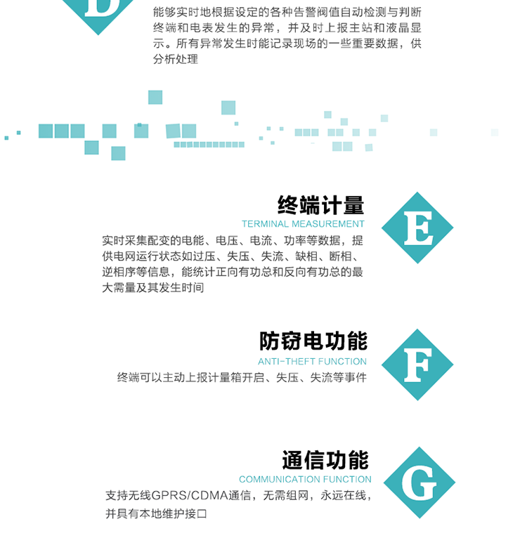 5、防竊電，終端可以主動上報計量箱開啟、失壓、失流等事件
6、異常告警，能夠實時地根據設定的各種告警閥值自動檢測與判斷終端和電表發生的異常，并及時上報主站和液晶顯示。所有異常發生時能記錄現場的一些重要數據，供分析處理、
6、數據存儲，終端具有16 MB大容量存儲器FLASH，凍結數據定時保存，減少了FLASH的寫入次數。停電后，除實時數據外所有數據均自動保存，保存時間大于10年。
7、通信功能，支持無線GPRS/CDMA通信，無需組網，永遠在線，并具有本地維護接口