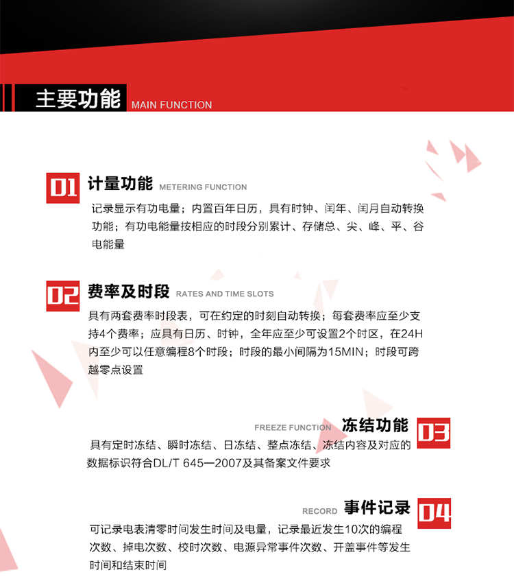 主要功能
1. 計(jì)量功能
記錄顯示有功電量
2. 計(jì)時(shí)功能
內(nèi)置百年日歷，具有時(shí)鐘、閏年、閏月自動轉(zhuǎn)換功能。
3. 分時(shí)計(jì)量功能
有功電能量按相應(yīng)的時(shí)段分別累計(jì)、存儲總、尖、峰、平、谷電能量 
4. 費(fèi)率、時(shí)段： 
a）具有兩套費(fèi)率時(shí)段表，可在約定的時(shí)刻自動轉(zhuǎn)換；每套費(fèi)率應(yīng)至少支持4個(gè)費(fèi)率。 
b）應(yīng)具有日歷、時(shí)鐘，全年應(yīng)至少可設(shè)置2個(gè)時(shí)區(qū)，在24h內(nèi)至少可以任意編程8個(gè)時(shí)段；時(shí)段的最小間隔為15min；時(shí)段可跨越零點(diǎn)設(shè)置。 
5. 凍結(jié)功能 
1. 定時(shí)凍結(jié)：按照約定的時(shí)間及間隔凍結(jié)電能量數(shù)據(jù)；每個(gè)凍結(jié)量至少應(yīng)保存60次。 
2. 瞬時(shí)凍結(jié)：在非正常情況下，凍結(jié)當(dāng)前的日歷、時(shí)間、所有電能量和重要測量的數(shù)據(jù)；瞬時(shí)凍結(jié)量應(yīng)保存最后3次的數(shù)據(jù)。 
3. 日凍結(jié)：存儲每天零點(diǎn)時(shí)刻的電能量，可存儲62天的數(shù)據(jù)。 
4. 整點(diǎn)凍結(jié)：存儲整點(diǎn)時(shí)刻或半點(diǎn)時(shí)刻的有功總電能，可存儲254個(gè)數(shù)據(jù)。
5. 凍結(jié)內(nèi)容及對應(yīng)的數(shù)據(jù)標(biāo)識符合DL/T 645—2007及其備案文件要求。 
6. 事件記錄 
可記錄電表清零時(shí)間發(fā)生時(shí)間及電量，記錄最近發(fā)生10次的編程次數(shù)、掉電次數(shù)、校時(shí)次數(shù)、電源異常事件次數(shù)、開蓋事件等發(fā)生時(shí)間和結(jié)束時(shí)間。
7. 負(fù)荷記錄
電表可記錄負(fù)荷記錄內(nèi)容從“電壓、電流、頻率”、“有功功率”、“功率因數(shù)”、“有功總電能”四類數(shù)據(jù)項(xiàng)中任意組合，設(shè)定時(shí)間從1~60min之間任意設(shè)置，如設(shè)定時(shí)間為15min電表最少可記錄3天的數(shù)據(jù)，負(fù)荷記錄可通過POS機(jī)或RS485方式抄讀。
8. 設(shè)置與清零 
電能表出廠后不允許設(shè)置底度，不允許清零等一些參數(shù)設(shè)置。
9. 通訊功能
　　具有一路調(diào)制型紅外通訊接口、一路完全隔離的RS485通訊接口，方便現(xiàn)場維護(hù)和遠(yuǎn)程數(shù)據(jù)采集。通訊規(guī)約遵循DL/T 645 《多功能電能表通訊規(guī)約》，并可根據(jù)用戶要求定制通訊規(guī)約。