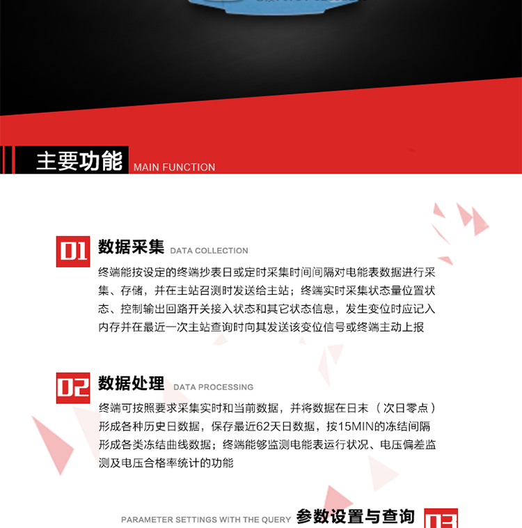 主要功能
1、數據采集器
終端能按設定的終端抄表日或定時采集時間間隔對電能表數據進行采集、存儲，并在主站召測時發送給主站，終端記錄的電能表數據，應與所連接的電能表顯示的相應數據一致。終端實時采集狀態量位置狀態、控制輸出回路開關接入狀態和其它狀態信息，發生變位時應記入內存并在最近一次主站查詢時向其發送該變位信號或終端主動上報。終端能接收電能表輸出的脈沖，并根據電能表脈沖常數Kp（imp/kWh或imp/kvarh）、TV變比KTV、TA變比KTA計算1min平均功率，并記錄當日、當月功率最大值和出現時間。 
終端具備電壓、電流等模擬量采集功能，測量電壓、電流、功率、功率因數等，終端具有電壓監測越限統計功能，其電壓準確度等級為0.5；具有諧波數據統計功能，諧波分量準確度等級為1。 
2、數據處理 
終端可按照要求采集實時和當前數據；終端可按要求將采集的數據在日末（次日零點）形成各種歷史日數據，并保存最近62天日數據；終端可按要求將采集的數據按15min的凍結間隔形成各類凍結曲線數據，并保存最近30天曲線數據；終端可按要求將采集的數據在月末零點（每月1日零點）生成各種歷史月數據，并保存最近12個月的月數據。 
終端能夠監測電能表運行狀況、電壓偏差監測及電壓合格率統計的功能；終端具有按設置的功率因數分段限值對監測點的功率因數進行分析統計，記錄每月功率因數越限值發生在各區段的累計時間。
3、參數設置與查詢
終端具備通過遠程或本地的方式對終端時鐘、TA變比、TV變比、電能表常數、限值參數、功率控制參數、預付費控制參數、終端參數、抄表參數等進行讀取與設置的功能。 
4、控制功能 
終端具備的控制功能主要分為功率定值控制（時段功控、廠休功控、營業報停功控、當前功率下浮功控）、電量定值控制（月電控、購電控）、保電/剔除、遠方控制這四大類。 